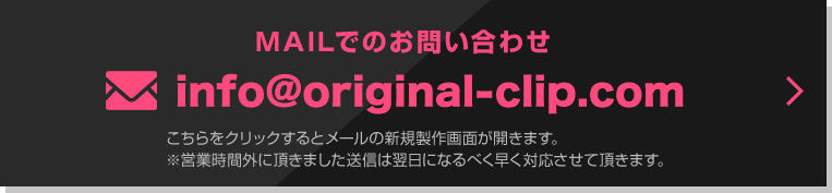 MAILでのお問い合わせ info@original-clip.com こちらをクリックするとメールの新規製作画面が開きます。※営業時間外に頂きました。送信は翌日になるべく早く対応させて頂きます。