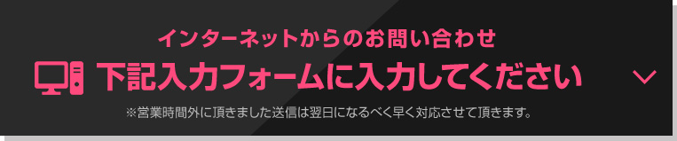 インターネットからのお問い合わせ 下記入力フォームに入力してください。※営業時間外に頂きました。送信は翌日になるべく早く対応させて頂きます。