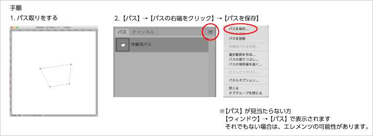 手順　1. パス取りをする。 2. 【パス】→【パスの右端をクリック】→【パスを保存】 ※【パス】が見当たらない方は【ウィンドウ】→【パス】で表示されます。それでもない場合は、エレメンツの可能性があります。