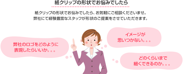 紙クリップの形状でお悩みでしたらお気軽にご相談くださいませ。弊社にて経験豊富なスタッフが形状のご提案をさせていただきます。