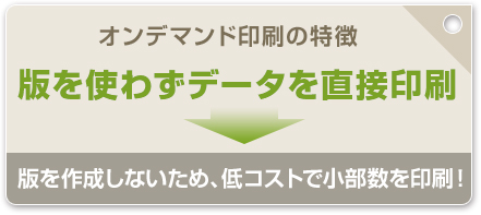 オンデマンド印刷の特徴　版を使わずデータを直接印刷　版を作成しないため、低コストで小部数を印刷！