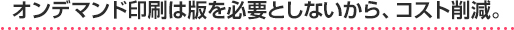 オンデマンド印刷は版を必要としないから、コスト削減。