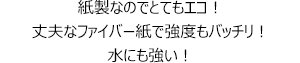 紙製なのでとてもエコ！丈夫なファイバー紙で強度もバッチリ！水にも強い！