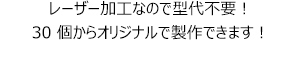 レーザー加工なので型代不要！30個からオリジナルで製作できます！