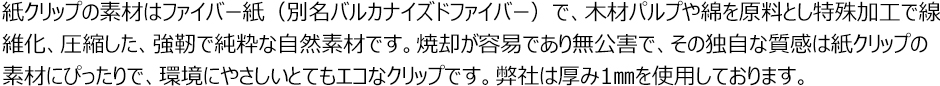 紙クリップの素材はファイバー紙（別名：バルカナイズドファイバー）で、木材パルプや綿を原料とし特殊加工で繊維化、圧縮した、強靭で純粋な自然素材です。焼却が容易であり無公害で、その独自な質感は紙クリップの素材にぴったりで、環境にやさしいとてもエコなクリップです。弊社は厚み1mmを使用しております。