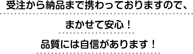 受注から納品まで携わっておりますので、まかせて安心！品質には自信があります！