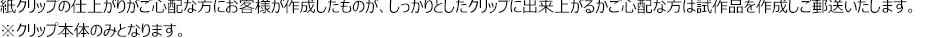 紙クリップの仕上がりがご心配な方にお客様が作成したものが、しっかりとしたクリップに出来上がるかご心配な方は試作品を作成しご郵送いたします。