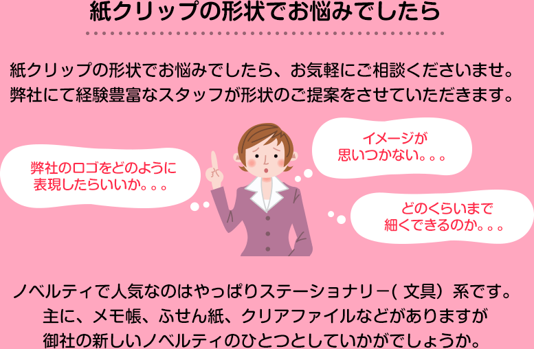 紙クリップの形状でお悩みでしたら、お気軽にご相談くださいませ。弊社にて経験豊富なスタッフが形状のご提案をさせていただきます。弊社のロゴをどのように表現したらいいか。。。イメージが思いつかない。。。どのくらいまで細かくできるのか。。。など、ノベルティで人気なのはやっぱりステーショナリー（文具）系です。おもに、メモ帳、ふせん紙、クリアファイルなどがありますが御社の新しいノベルティの一つとしていかがでしょうか。